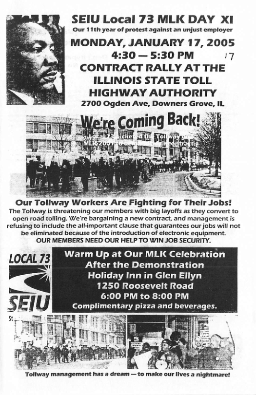 SEIU Local 73 MLK DAY XI Our 11th year of protest against an unjust employ MONDAY, JANUARY 17, 2005 4:30 — 5:30 PM 7 CONTRACT RALLY AT THE ILLINOIS STATE TOLL HIGHWAY AUTHORITY Are Fighting for Their Jobs! The Tollway is threatening our members with big layoffs as they convert to open road tolling. We’re bargaining a new contract, and management is refusing to include the allimportant clause that guarantees our jobs will not be eliminated because of the introduction of electronic equipment. OUR MEMBERS NEED OUR HELP TO WIN JOB SECURITY. Warm Up at Our MLK Celebration LocAL "\’v After the Demonstration Holiday Inn in Glen Ellyn 1250 Roosevelt Road :00 PM to 8:00 PM Complimentary pizza and beverages. oAy i e HAF s dhdaer=1o Gl 5 v et